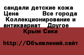 сандали детские кожа › Цена ­ 2 000 - Все города Коллекционирование и антиквариат » Другое   . Крым,Саки